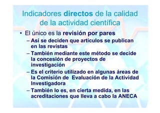 Indicadores directos de la calidad
     de la actividad científica
• El único es la revisión por pares
  – Así se deciden que artículos se publican
    en las revistas
  – También mediante este método se decide
    la concesión de proyectos de
    investigación
  – Es el criterio utilizado en algunas áreas de
    la Comisión de Evaluación de la Actividad
    Investigadora
  – También lo es, en cierta medida, en las
    acreditaciones que lleva a cabo la ANECA
 