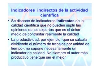 Indicadores indirectos de la actividad
               científica
• Se dispone de indicadores indirectos de la
  calidad científica que no pueden suplir las
  opiniones de los expertos que es el único
  medio de contrastar realmente la calidad
• La productividad, por ejemplo,-que se calcula
  dividiendo el número de trabajos por unidad de
  tiempo-, no supone necesariamente un
  indicador de calidad. No siempre el autor más
  productivo tiene que ser el mejor
 