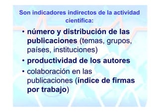 Son indicadores indirectos de la actividad
               científica:
• número y distribución de las
  publicaciones (temas, grupos,
  países, instituciones)
• productividad de los autores
• colaboración en las
  publicaciones (índice de firmas
  por trabajo)
 