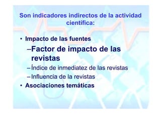 Son indicadores indirectos de la actividad
               científica:

• Impacto de las fuentes
  –Factor de impacto de las
   revistas
  – Índice de inmediatez de las revistas
  – Influencia de la revistas
• Asociaciones temáticas
 