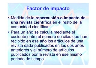Factor de impacto
• Medida de la repercusión o impacto de
  una revista científica en el resto de la
  comunidad científica
• Para un año se calcula mediante el
  cociente entre el numero de citas que han
  recibido en ese año los artículos de una
  revista dada publicados en los dos años
  anteriores y el número de artículos
  publicados por la revista en ese mismo
  periodo de tiempo
 