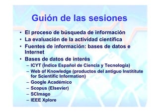 Guión de las sesiones
• El proceso de búsqueda de información
• La evaluación de la actividad científica
• Fuentes de información: bases de datos e
  Internet
• Bases de datos de interés
  – ICYT (Índice Español de Ciencia y Tecnología)
  – Web of Knowledge (productos del antiguo Instititute
    for Scientific Information)
  – Google Académico
  – Scopus (Elsevier)
  – SCImago
  – IEEE Xplore
 