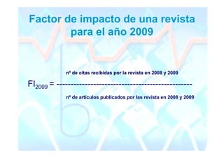 Factor de impacto de una revista
        para el año 2009


             nº de citas recibidas por la revista en 2008 y 2009

FI2009 = ------------------------------------------------
             nº de artículos publicados por las revista en 2008 y 2009
 