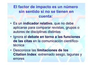 El factor de impacto es un número
     sin sentido si no se tienen en
                cuenta:
• Es un indicador relativo, que no debe
  aplicarse para comparar revistas, grupos o
  autores de disciplinas distintas
• Ignora el debate en torno a las funciones
  de las citas en la comunicación científico-
  técnica
• Desconoce las limitaciones de los
  Citation Index: extremado sesgo, lagunas y
  errores
 