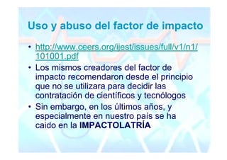 Uso y abuso del factor de impacto
• http://www.ceers.org/ijest/issues/full/v1/n1/
  101001.pdf
• Los mismos creadores del factor de
  impacto recomendaron desde el principio
  que no se utilizara para decidir las
  contratación de científicos y tecnólogos
• Sin embargo, en los últimos años, y
  especialmente en nuestro país se ha
  caido en la IMPACTOLATRÍA
 