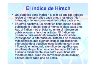 El índice de Hirsch
• Un científico tiene índice h si el h de sus Np trabajos
  recibe al menos h citas cada uno, y los otros (Np -
  h) trabajos tienen como máximo h citas cada uno.
• En otras palabras, un científico tiene índice h si ha
  publicado h trabajos con al menos h citas cada uno.
  Así, el índice h es el balance entre el número de
  publicaciones y las citas a éstas. El índice fue
  diseñado para medir eficazmente la calidad del
  investigador, a diferencia de sistemas de medición
  más sencillos que cuentan citas o publicaciones,
  diferenciando a aquéllos investigadores con gran
  influencia en el mundo científico de aquéllos que
  simplemente publican muchos trabajos. El índice
  funciona eficazmente sólo entre científicos del
  mismo campo, pues las convenciones de citación
  difieren entre cada uno de éstos.
 