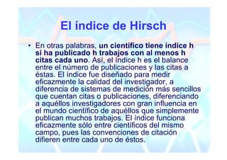 El índice de Hirsch
• En otras palabras, un científico tiene índice h
  si ha publicado h trabajos con al menos h
  citas cada uno. Así, el índice h es el balance
  entre el número de publicaciones y las citas a
  éstas. El índice fue diseñado para medir
  eficazmente la calidad del investigador, a
  diferencia de sistemas de medición más sencillos
  que cuentan citas o publicaciones, diferenciando
  a aquéllos investigadores con gran influencia en
  el mundo científico de aquéllos que simplemente
  publican muchos trabajos. El índice funciona
  eficazmente sólo entre científicos del mismo
  campo, pues las convenciones de citación
  difieren entre cada uno de éstos.
 