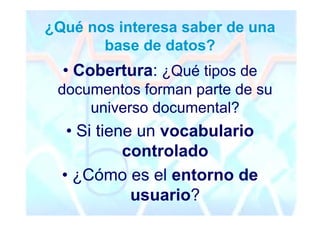 ¿Qué nos interesa saber de una
       base de datos?
  • Cobertura: ¿Qué tipos de
 documentos forman parte de su
     universo documental?
   • Si tiene un vocabulario
            controlado
  • ¿Cómo es el entorno de
             usuario?
 