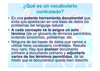¿Qué es un vocabulario
             controlado?
• Es una potente herramienta documental que
  evita que aparezcan en una base de datos los
  problemas del lenguaje natural
• A cada concepto se le asigna un solo
  término (de un glosario de términos permitidos,
  evitando sinonimias, polisemias, etc.
• Ninguna de las bases de datos que vamos a
  utilizar tiene vocabulario controlado. Resulta
  muy caro. Hay que analizar documento
  primario a documento primario y adjuntarle
  varios de los términos permitidos, de tal
  modo que el documentos quede bien descrito
 