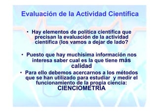 Evaluación de la Actividad Científica

  • Hay elementos de política científica que
     precisan la evaluación de la actividad
     científica (los vamos a dejar de lado?

• Puesto que hay muchísima información nos
    interesa saber cual es la que tiene más
                    calidad
• Para ello debemos acercarnos a los métodos
  que se han utilizado para estudiar y medir el
      funcionamiento de la propia ciencia:
              CIENCIOMETRÍA
 