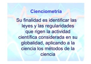 Cienciometría
Su finalidad es identificar las
   leyes y las regularidades
     que rigen la actividad
 científica considerada en su
  globalidad, aplicando a la
  ciencia los métodos de la
             ciencia
 