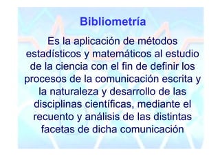 Bibliometría
      Es la aplicación de métodos
estadísticos y matemáticos al estudio
 de la ciencia con el fin de definir los
procesos de la comunicación escrita y
   la naturaleza y desarrollo de las
  disciplinas científicas, mediante el
  recuento y análisis de las distintas
    facetas de dicha comunicación
 