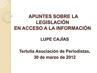 APUNTES SOBRE LA
       LEGISLACIÓN
EN ACCESO A LA INFORMACIÓN

           LUPE CAJÍAS

 Tertulia Asociación de Periodistas,
         30 de marzo de 2012
 