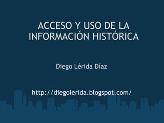ACCESO Y USO DE LA INFORMACIÓN HISTÓRICA Diego Lérida Díaz http://diegolerida.blogspot.com/ 
