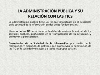 LA ADMINISTRACIÓN PÚBLICA Y SU
RELACIÓN CON LAS TICS
La administración pública tiene un rol muy importante en el desarrollo
de la sociedad de la Información en dos áreas fundamentales:
Usuario de las TIC: este tiene la finalidad de mejorar la calidad de los
servicios públicos, profundizar en la transparencia de su actuación, y
promover la participación.
Dinamizador de la Sociedad de la Información: por medio de la
formulación y ejecución de políticas que promuevan la penetración de
las TIC en la sociedad y su acceso a todos los grupos sociales
 