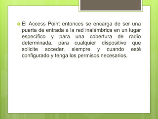  El Access Point entonces se encarga de ser una
puerta de entrada a la red inalámbrica en un lugar
específico y para una cobertura de radio
determinada, para cualquier dispositivo que
solicite acceder, siempre y cuando esté
configurado y tenga los permisos necesarios.
 