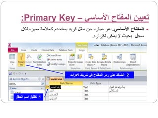 ‫األساسي‬ ‫المفتاح‬ ‫تعيين‬
–
Primary Key
:

‫األساسي‬ ‫المفتاح‬
:
‫مميزه‬ ‫كعالمة‬ ‫يستخدم‬ ‫فريد‬ ‫حقل‬ ‫عن‬ ‫عباره‬ ‫هو‬
‫لكل‬
‫تكراره‬ ‫يمكن‬ ‫ال‬ ‫بحيث‬ ‫سجل‬
.
1
.
‫الحق‬ ‫اسم‬ ‫تظليل‬
‫ل‬
2
.
‫االدوات‬ ‫شريط‬ ‫في‬ ‫المفتاح‬ ‫رمز‬ ‫على‬ ‫الضغط‬
 