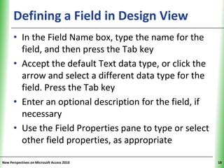 Defining a Field in Design View                XP


      • In the Field Name box, type the name for the
        field, and then press the Tab key
      • Accept the default Text data type, or click the
        arrow and select a different data type for the
        field. Press the Tab key
      • Enter an optional description for the field, if
        necessary
      • Use the Field Properties pane to type or select
        other field properties, as appropriate

New Perspectives on Microsoft Access 2010                 10
 