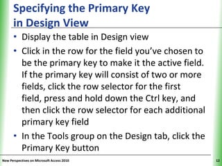 Specifying the Primary Key                      XP
      in Design View
      • Display the table in Design view
      • Click in the row for the field you’ve chosen to
        be the primary key to make it the active field.
        If the primary key will consist of two or more
        fields, click the row selector for the first
        field, press and hold down the Ctrl key, and
        then click the row selector for each additional
        primary key field
      • In the Tools group on the Design tab, click the
        Primary Key button
New Perspectives on Microsoft Access 2010                  12
 