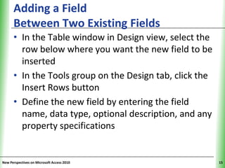 Adding a Field                                 XP
      Between Two Existing Fields
      • In the Table window in Design view, select the
        row below where you want the new field to be
        inserted
      • In the Tools group on the Design tab, click the
        Insert Rows button
      • Define the new field by entering the field
        name, data type, optional description, and any
        property specifications


New Perspectives on Microsoft Access 2010                 15
 