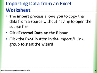 Importing Data from an Excel                 XP
      Worksheet
      • The import process allows you to copy the
        data from a source without having to open the
        source file
      • Click External Data on the Ribbon
      • Click the Excel button in the Import & Link
        group to start the wizard




New Perspectives on Microsoft Access 2010               18
 
