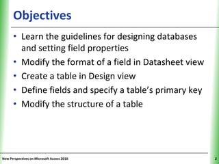 Objectives                                     XP


      • Learn the guidelines for designing databases
        and setting field properties
      • Modify the format of a field in Datasheet view
      • Create a table in Design view
      • Define fields and specify a table’s primary key
      • Modify the structure of a table




New Perspectives on Microsoft Access 2010                 2
 