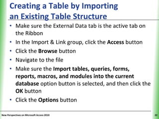 Creating a Table by Importing                        XP
      an Existing Table Structure
      • Make sure the External Data tab is the active tab on
        the Ribbon
      • In the Import & Link group, click the Access button
      • Click the Browse button
      • Navigate to the file
      • Make sure the Import tables, queries, forms,
        reports, macros, and modules into the current
        database option button is selected, and then click the
        OK button
      • Click the Options button

New Perspectives on Microsoft Access 2010                        22
 