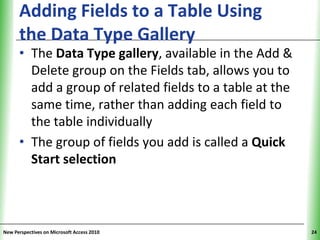 Adding Fields to a Table Using                  XP
      the Data Type Gallery
      • The Data Type gallery, available in the Add &
        Delete group on the Fields tab, allows you to
        add a group of related fields to a table at the
        same time, rather than adding each field to
        the table individually
      • The group of fields you add is called a Quick
        Start selection



New Perspectives on Microsoft Access 2010                  24
 