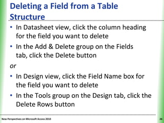 Deleting a Field from a Table                   XP
      Structure
      • In Datasheet view, click the column heading
        for the field you want to delete
      • In the Add & Delete group on the Fields
        tab, click the Delete button
      or
      • In Design view, click the Field Name box for
        the field you want to delete
      • In the Tools group on the Design tab, click the
        Delete Rows button
New Perspectives on Microsoft Access 2010                  26
 