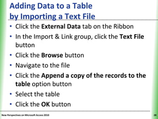 Adding Data to a Table                          XP
      by Importing a Text File
      • Click the External Data tab on the Ribbon
      • In the Import & Link group, click the Text File
        button
      • Click the Browse button
      • Navigate to the file
      • Click the Append a copy of the records to the
        table option button
      • Select the table
      • Click the OK button
New Perspectives on Microsoft Access 2010                  28
 
