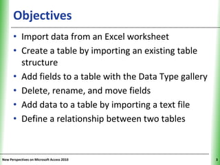 Objectives                                      XP


      • Import data from an Excel worksheet
      • Create a table by importing an existing table
        structure
      • Add fields to a table with the Data Type gallery
      • Delete, rename, and move fields
      • Add data to a table by importing a text file
      • Define a relationship between two tables


New Perspectives on Microsoft Access 2010                  3
 