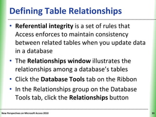 Defining Table Relationships                XP


      • Referential integrity is a set of rules that
        Access enforces to maintain consistency
        between related tables when you update data
        in a database
      • The Relationships window illustrates the
        relationships among a database’s tables
      • Click the Database Tools tab on the Ribbon
      • In the Relationships group on the Database
        Tools tab, click the Relationships button

New Perspectives on Microsoft Access 2010              33
 