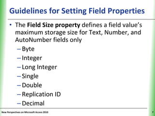 Guidelines for Setting Field Properties
                                            XP

      • The Field Size property defines a field value’s
        maximum storage size for Text, Number, and
        AutoNumber fields only
         – Byte
         – Integer
         – Long Integer
         – Single
         – Double
         – Replication ID
         – Decimal
New Perspectives on Microsoft Access 2010                 7
 