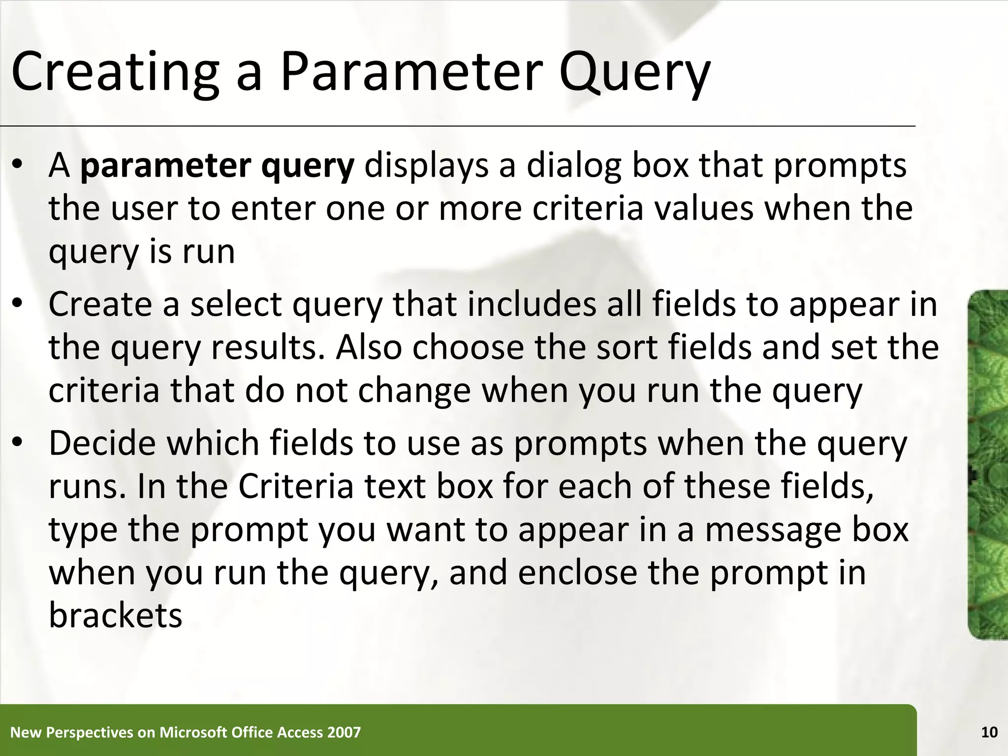 Creating a Parameter Query A  parameter query  displays a dialog box that prompts the user to enter one or more criteria values when the query is run Create a select query that includes all fields to appear in the query results. Also choose the sort fields and set the criteria that do not change when you run the query Decide which fields to use as prompts when the query runs. In the Criteria text box for each of these fields, type the prompt you want to appear in a message box when you run the query, and enclose the prompt in brackets New Perspectives on Microsoft Office Access 2007 