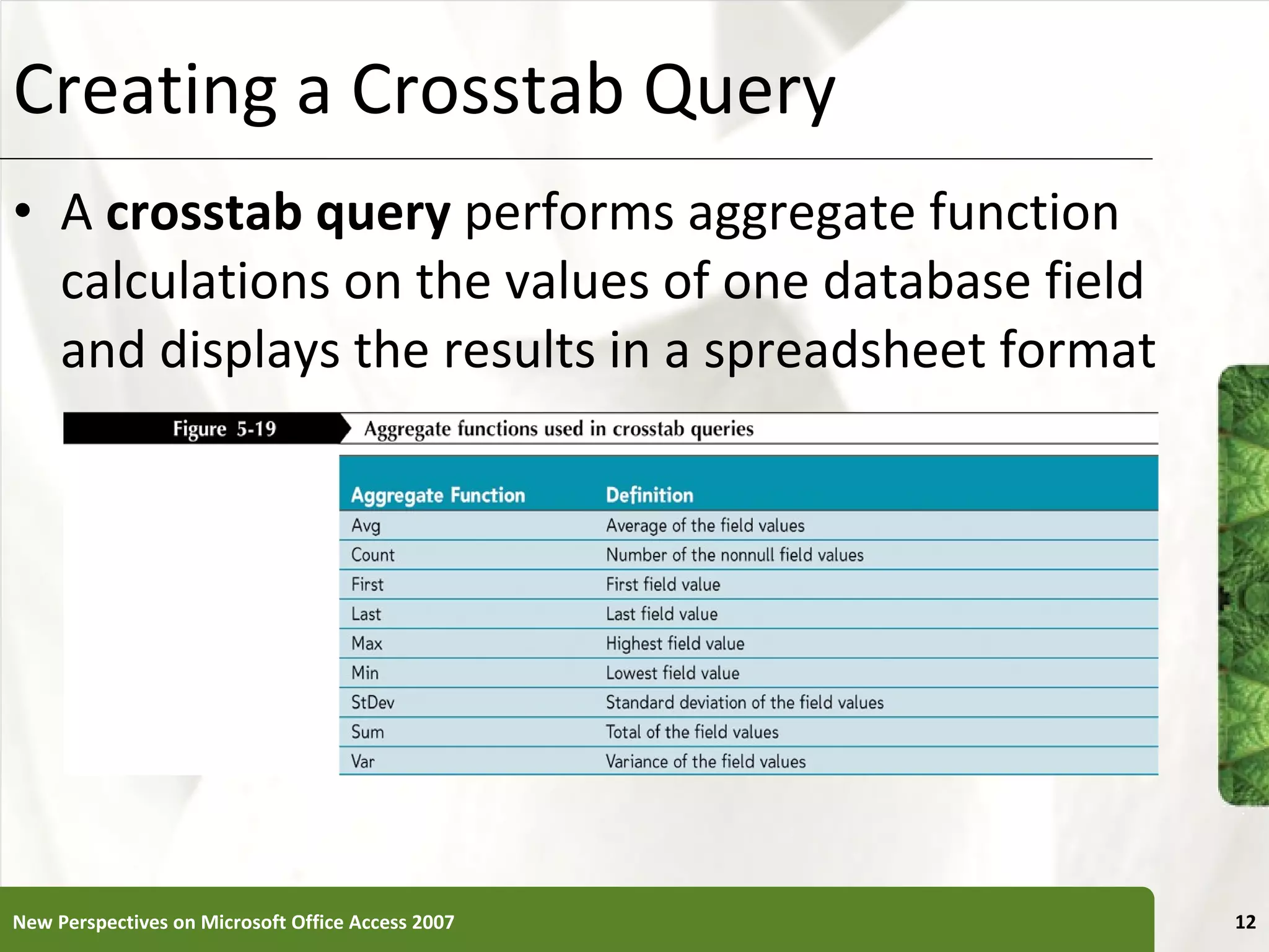 Creating a Crosstab Query A  crosstab query  performs aggregate function calculations on the values of one database field and displays the results in a spreadsheet format New Perspectives on Microsoft Office Access 2007 