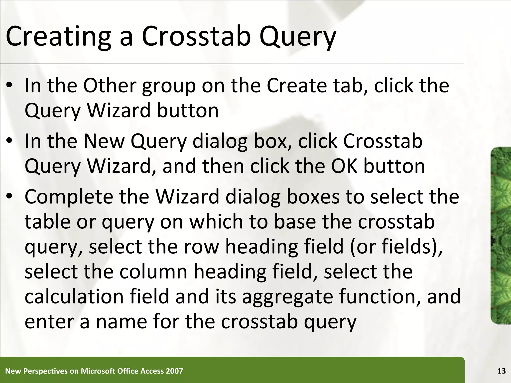 Creating a Crosstab Query In the Other group on the Create tab, click the Query Wizard button In the New Query dialog box, click Crosstab Query Wizard, and then click the OK button Complete the Wizard dialog boxes to select the table or query on which to base the crosstab query, select the row heading field (or fields), select the column heading field, select the calculation field and its aggregate function, and enter a name for the crosstab query New Perspectives on Microsoft Office Access 2007 