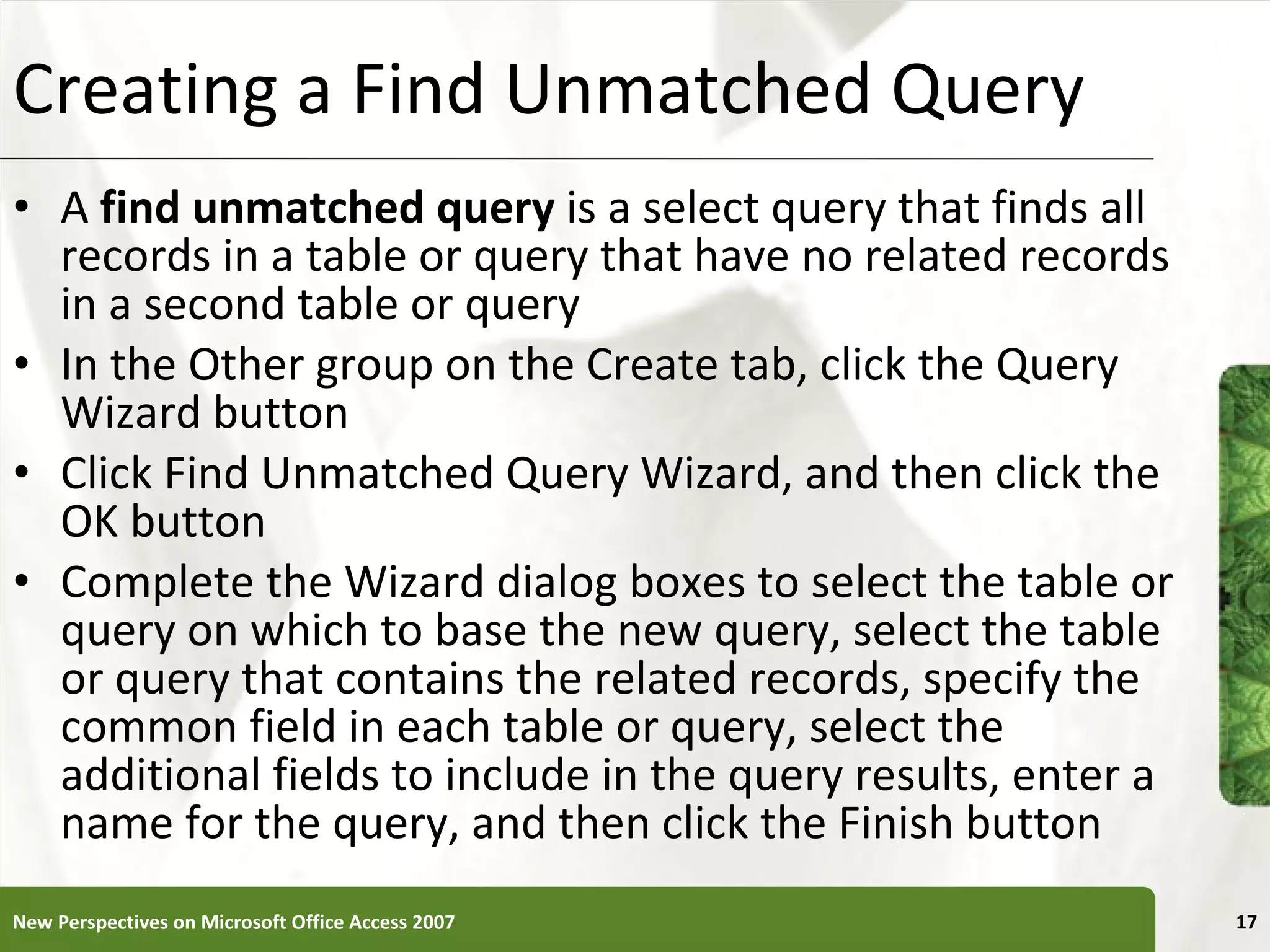 Creating a Find Unmatched Query A  find unmatched query  is a select query that finds all records in a table or query that have no related records in a second table or query In the Other group on the Create tab, click the Query Wizard button Click Find Unmatched Query Wizard, and then click the OK button Complete the Wizard dialog boxes to select the table or query on which to base the new query, select the table or query that contains the related records, specify the common field in each table or query, select the additional fields to include in the query results, enter a name for the query, and then click the Finish button New Perspectives on Microsoft Office Access 2007 