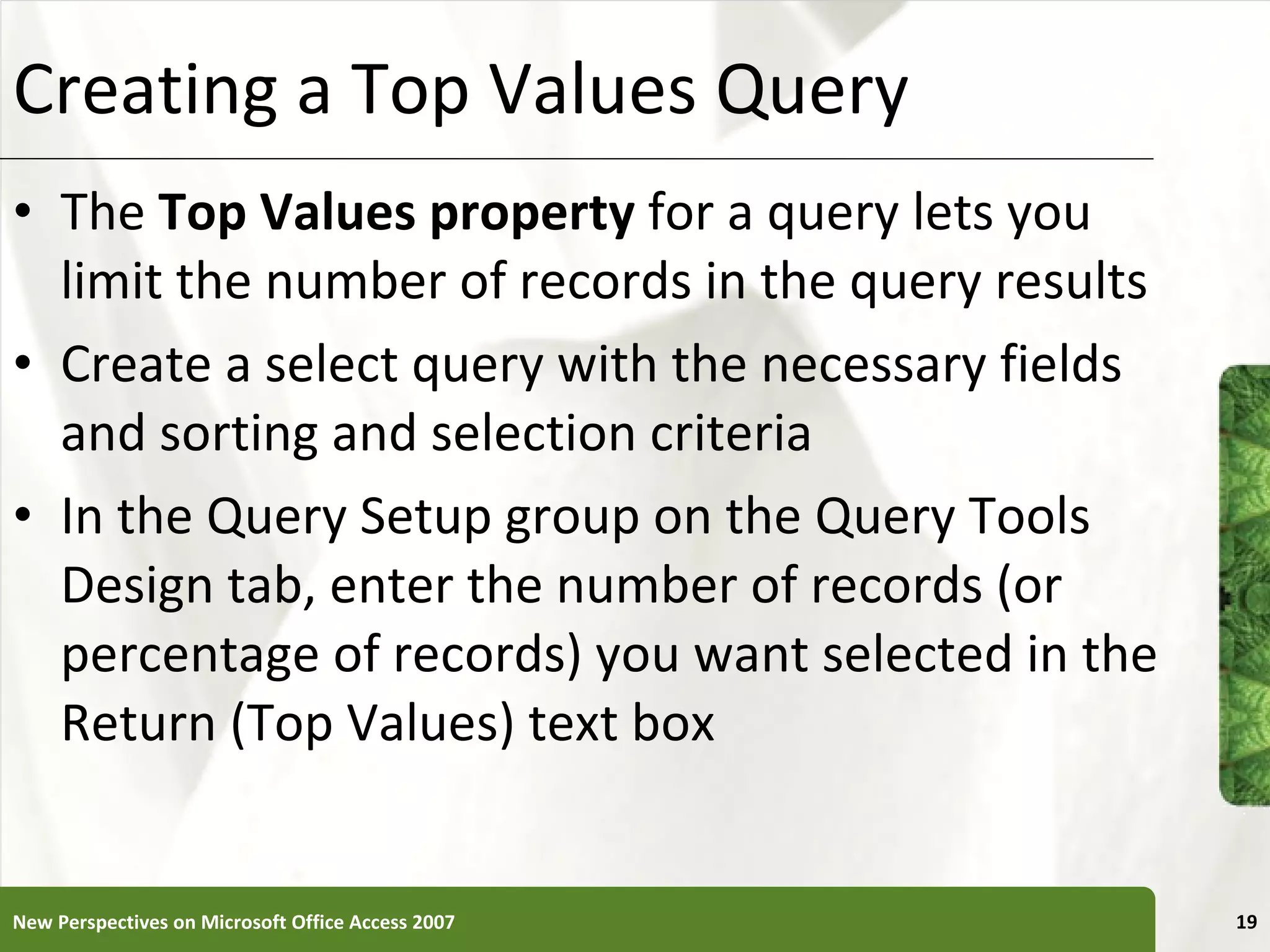 Creating a Top Values Query The  Top Values property  for a query lets you limit the number of records in the query results Create a select query with the necessary fields and sorting and selection criteria In the Query Setup group on the Query Tools Design tab, enter the number of records (or percentage of records) you want selected in the Return (Top Values) text box New Perspectives on Microsoft Office Access 2007 