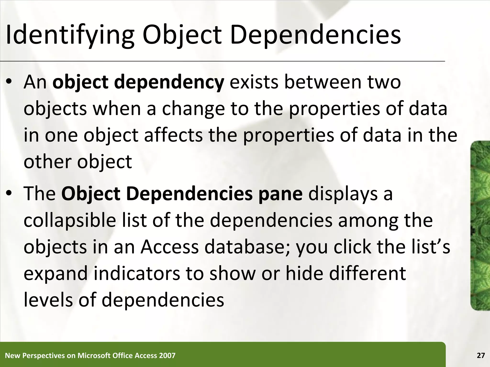 Identifying Object Dependencies An  object dependency  exists between two objects when a change to the properties of data in one object affects the properties of data in the other object The  Object Dependencies pane  displays a collapsible list of the dependencies among the objects in an Access database; you click the list’s expand indicators to show or hide different levels of dependencies New Perspectives on Microsoft Office Access 2007 