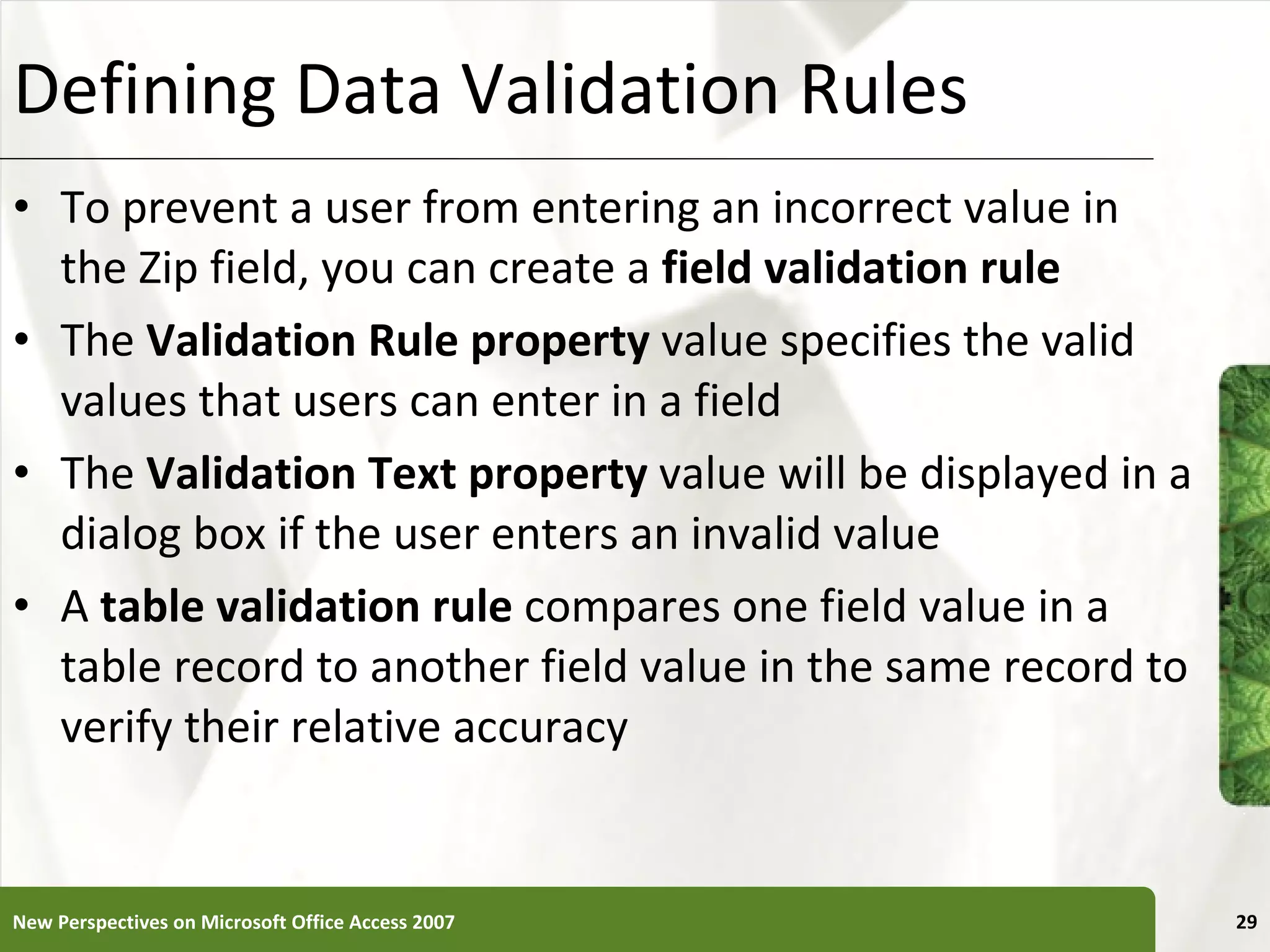 Defining Data Validation Rules To prevent a user from entering an incorrect value in the Zip field, you can create a  field validation rule The  Validation Rule property  value specifies the valid values that users can enter in a field The  Validation Text property  value will be displayed in a dialog box if the user enters an invalid value A  table validation rule  compares one field value in a table record to another field value in the same record to verify their relative accuracy New Perspectives on Microsoft Office Access 2007 