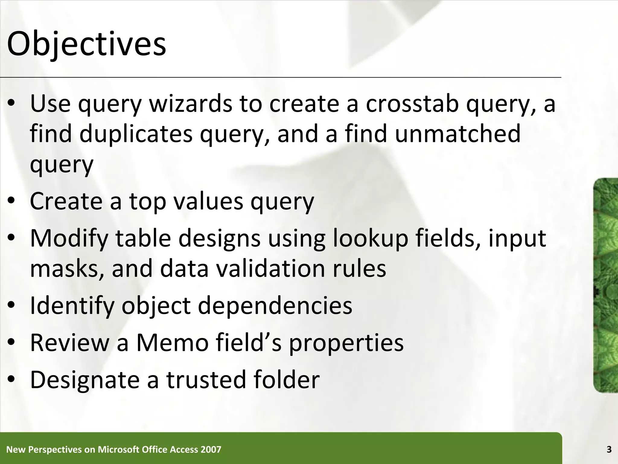 Objectives Use query wizards to create a crosstab query, a find duplicates query, and a find unmatched query Create a top values query Modify table designs using lookup fields, input masks, and data validation rules Identify object dependencies Review a Memo field’s properties Designate a trusted folder New Perspectives on Microsoft Office Access 2007 