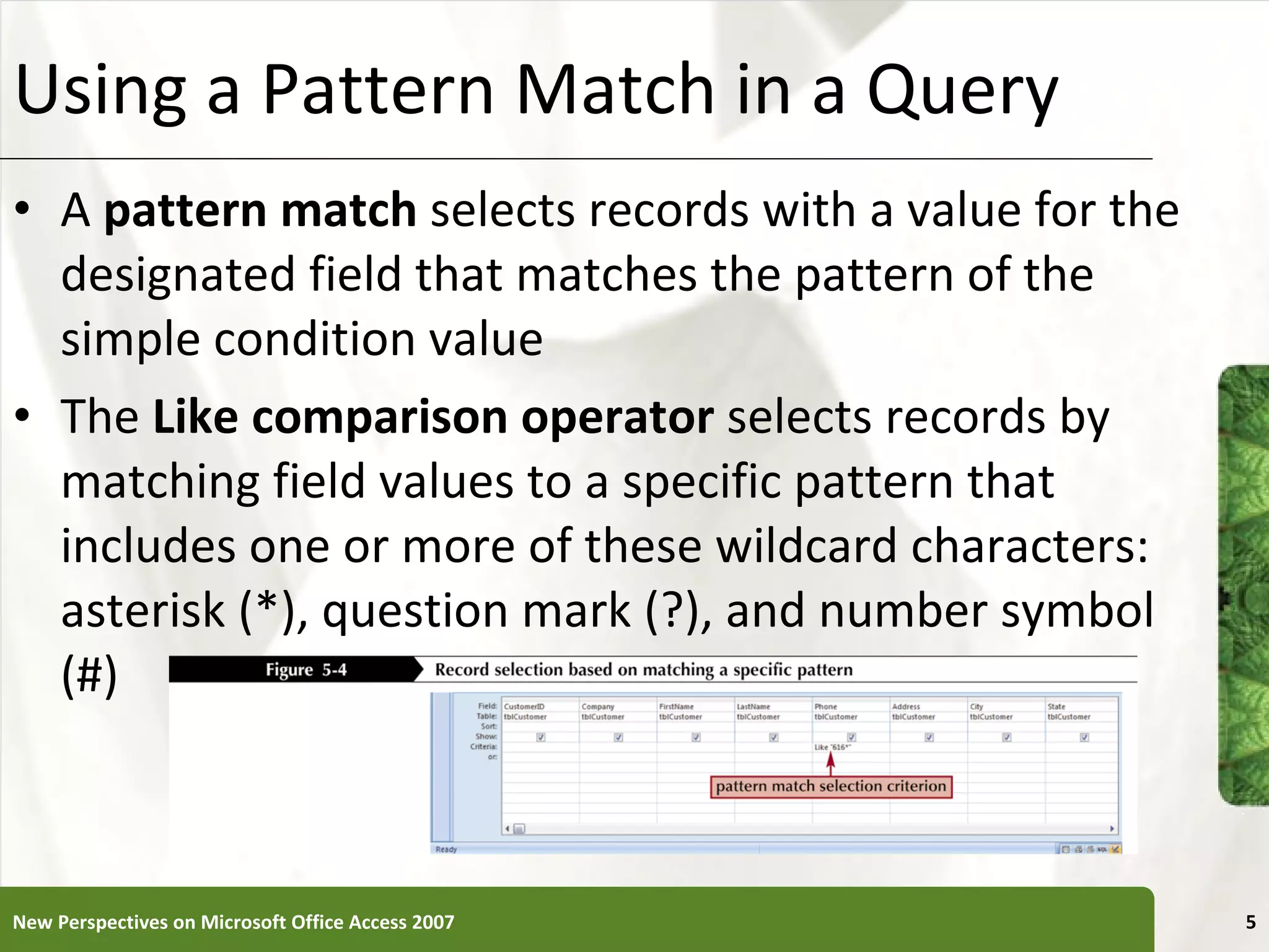 Using a Pattern Match in a Query A  pattern match  selects records with a value for the designated field that matches the pattern of the simple condition value The  Like comparison operator  selects records by matching field values to a specific pattern that includes one or more of these wildcard characters: asterisk (*), question mark (?), and number symbol (#) New Perspectives on Microsoft Office Access 2007 