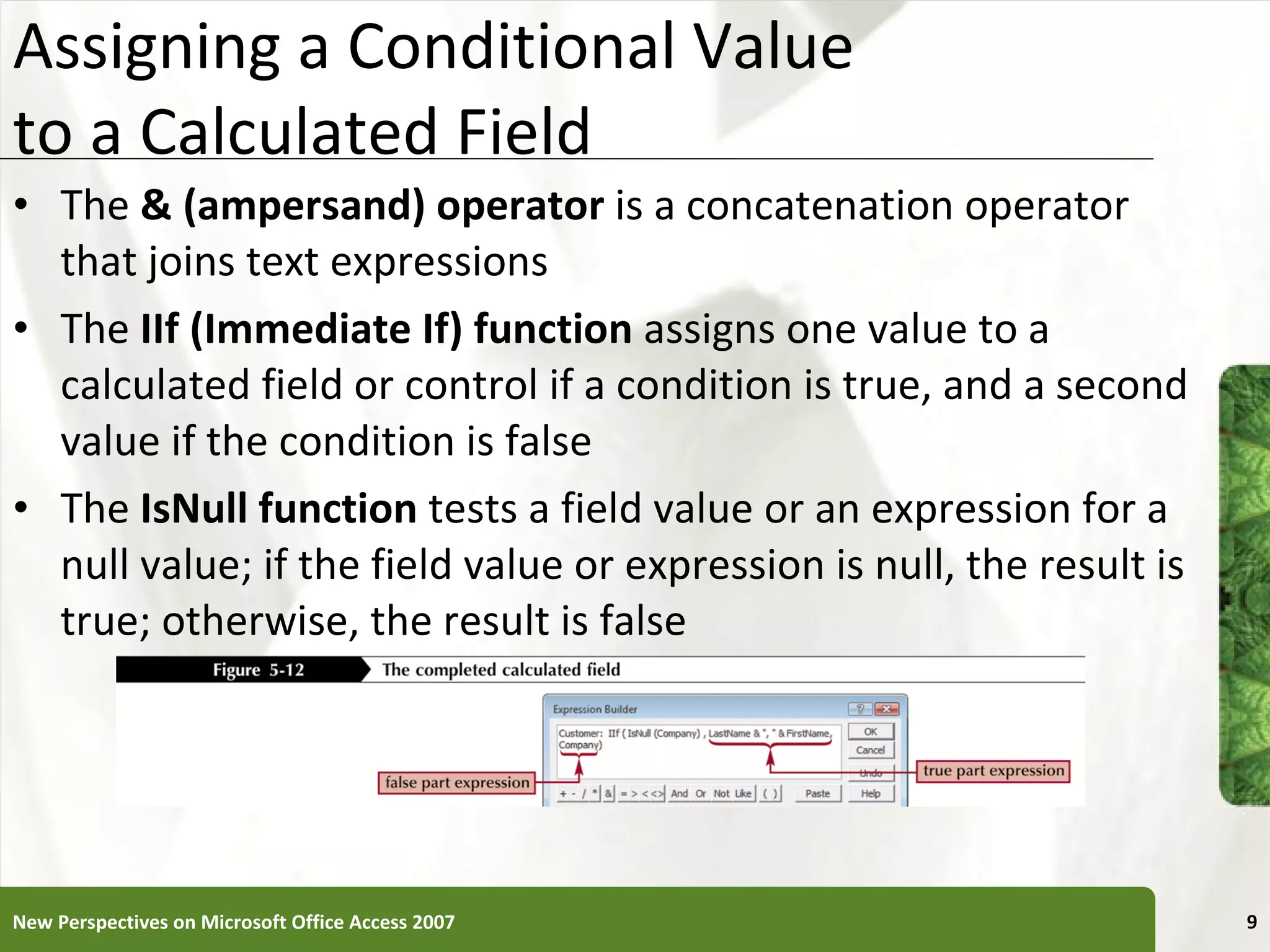 Assigning a Conditional Value  to a Calculated Field The  & (ampersand) operator  is a concatenation operator that joins text expressions The  IIf (Immediate If) function  assigns one value to a calculated field or control if a condition is true, and a second value if the condition is false The  IsNull function  tests a field value or an expression for a null value; if the field value or expression is null, the result is true; otherwise, the result is false New Perspectives on Microsoft Office Access 2007 