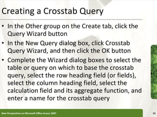 Creating a Crosstab Query In the Other group on the Create tab, click the Query Wizard button In the New Query dialog box, click Crosstab Query Wizard, and then click the OK button Complete the Wizard dialog boxes to select the table or query on which to base the crosstab query, select the row heading field (or fields), select the column heading field, select the calculation field and its aggregate function, and enter a name for the crosstab query New Perspectives on Microsoft Office Access 2007 
