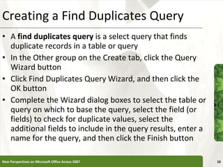 Creating a Find Duplicates Query A  find duplicates query  is a select query that finds duplicate records in a table or query In the Other group on the Create tab, click the Query Wizard button Click Find Duplicates Query Wizard, and then click the OK button Complete the Wizard dialog boxes to select the table or query on which to base the query, select the field (or fields) to check for duplicate values, select the additional fields to include in the query results, enter a name for the query, and then click the Finish button New Perspectives on Microsoft Office Access 2007 
