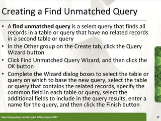 Creating a Find Unmatched Query A  find unmatched query  is a select query that finds all records in a table or query that have no related records in a second table or query In the Other group on the Create tab, click the Query Wizard button Click Find Unmatched Query Wizard, and then click the OK button Complete the Wizard dialog boxes to select the table or query on which to base the new query, select the table or query that contains the related records, specify the common field in each table or query, select the additional fields to include in the query results, enter a name for the query, and then click the Finish button New Perspectives on Microsoft Office Access 2007 