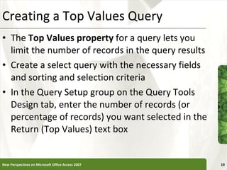 Creating a Top Values Query The  Top Values property  for a query lets you limit the number of records in the query results Create a select query with the necessary fields and sorting and selection criteria In the Query Setup group on the Query Tools Design tab, enter the number of records (or percentage of records) you want selected in the Return (Top Values) text box New Perspectives on Microsoft Office Access 2007 