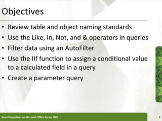 Objectives Review table and object naming standards Use the Like, In, Not, and & operators in queries Filter data using an AutoFilter Use the IIf function to assign a conditional value to a calculated field in a query Create a parameter query New Perspectives on Microsoft Office Access 2007 