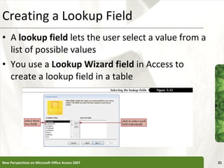 Creating a Lookup Field A  lookup field  lets the user select a value from a list of possible values You use a  Lookup Wizard field  in Access to create a lookup field in a table New Perspectives on Microsoft Office Access 2007 