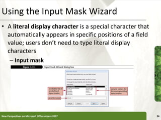 Using the Input Mask Wizard A  literal display character  is a special character that automatically appears in specific positions of a field value; users don’t need to type literal display characters Input mask New Perspectives on Microsoft Office Access 2007 